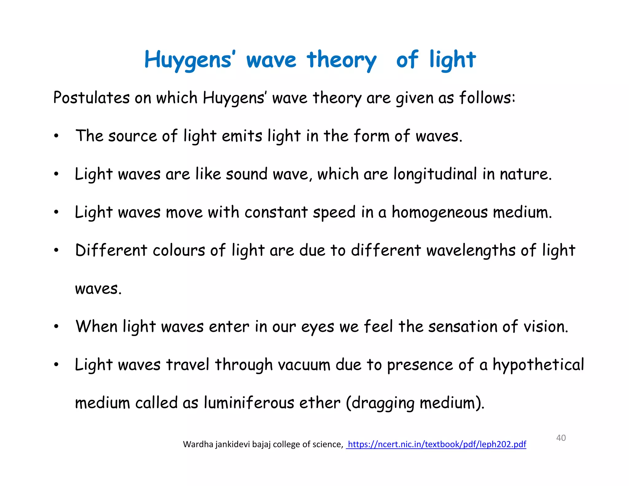 Postulates on which Huygens’ wave theory are given as follows:
• The source of light emits light in the form of waves.
• Light waves are like sound wave, which are longitudinal in nature.
• Light waves move with constant speed in a homogeneous medium.
• Different colours of light are due to different wavelengths of light
waves.
• When light waves enter in our eyes we feel the sensation of vision.
• Light waves travel through vacuum due to presence of a hypothetical
medium called as luminiferous ether (dragging medium).
Huygens’ wave theory of light
Wardha jankidevi bajaj college of science, https://ncert.nic.in/textbook/pdf/leph202.pdf
40
 