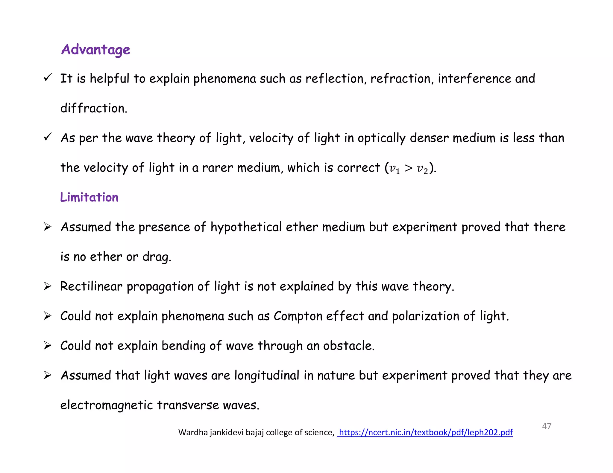 Advantage
 It is helpful to explain phenomena such as reflection, refraction, interference and
diffraction.
 As per the wave theory of light, velocity of light in optically denser medium is less than
the velocity of light in a rarer medium, which is correct (𝑣 > 𝑣 ).
Limitation
 Assumed the presence of hypothetical ether medium but experiment proved that there
is no ether or drag.
 Rectilinear propagation of light is not explained by this wave theory.
 Could not explain phenomena such as Compton effect and polarization of light.
 Could not explain bending of wave through an obstacle.
 Assumed that light waves are longitudinal in nature but experiment proved that they are
electromagnetic transverse waves.
Wardha jankidevi bajaj college of science, https://ncert.nic.in/textbook/pdf/leph202.pdf
47
 