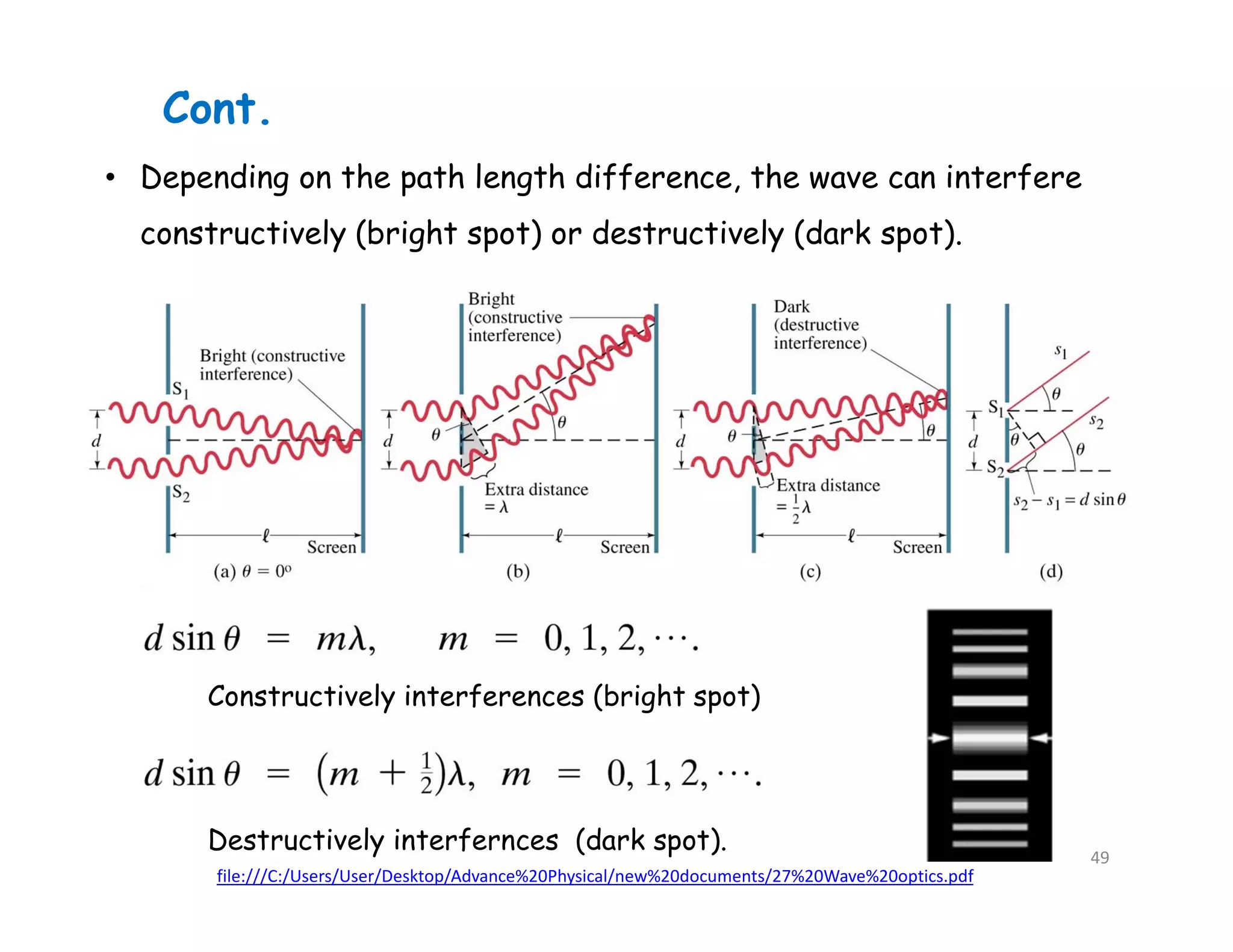 Cont.
• Depending on the path length difference, the wave can interfere
constructively (bright spot) or destructively (dark spot).
Constructively interferences (bright spot)
Destructively interfernces (dark spot).
file:///C:/Users/User/Desktop/Advance%20Physical/new%20documents/27%20Wave%20optics.pdf
49
 