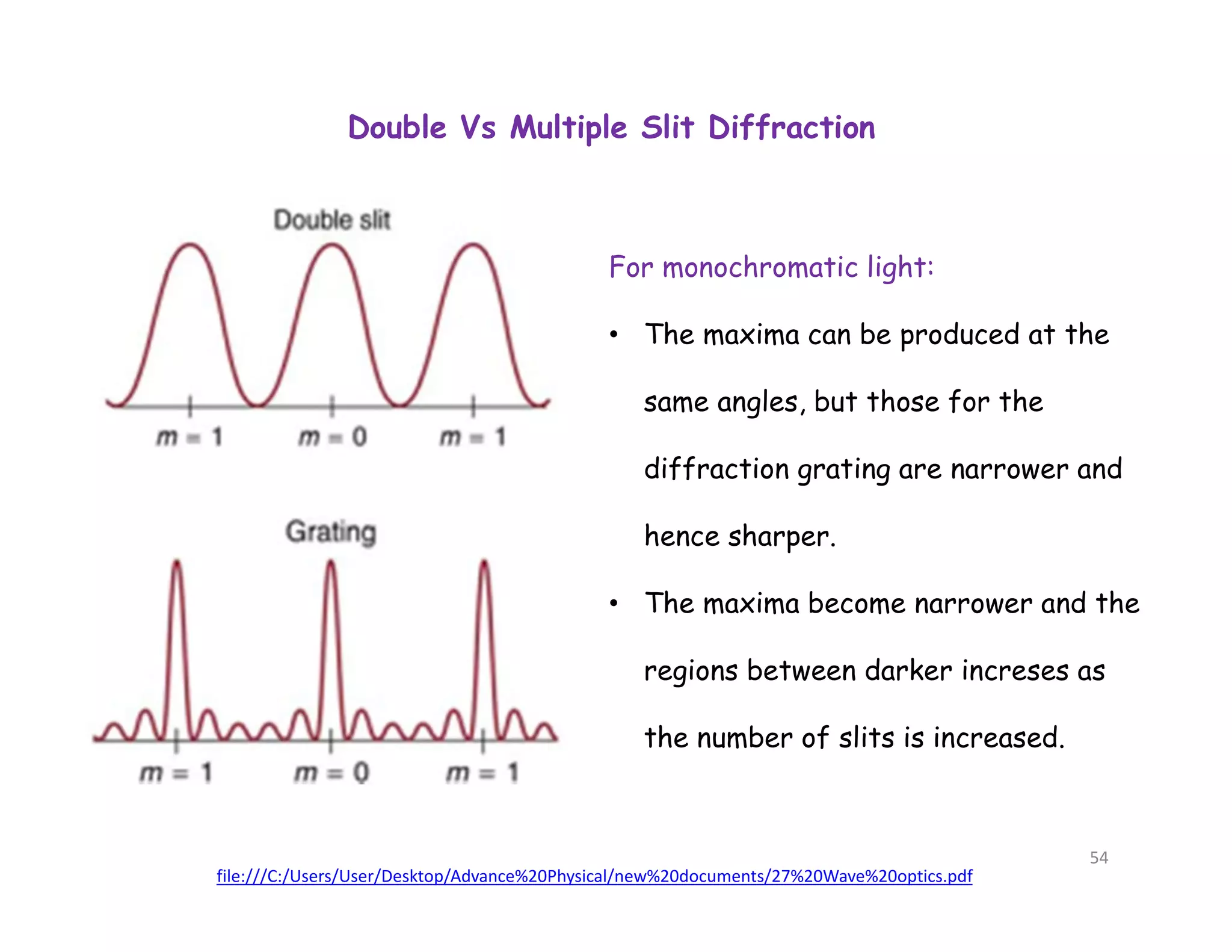 Double Vs Multiple Slit Diffraction
For monochromatic light:
• The maxima can be produced at the
same angles, but those for the
diffraction grating are narrower and
hence sharper.
• The maxima become narrower and the
regions between darker increses as
the number of slits is increased.
file:///C:/Users/User/Desktop/Advance%20Physical/new%20documents/27%20Wave%20optics.pdf
54
 