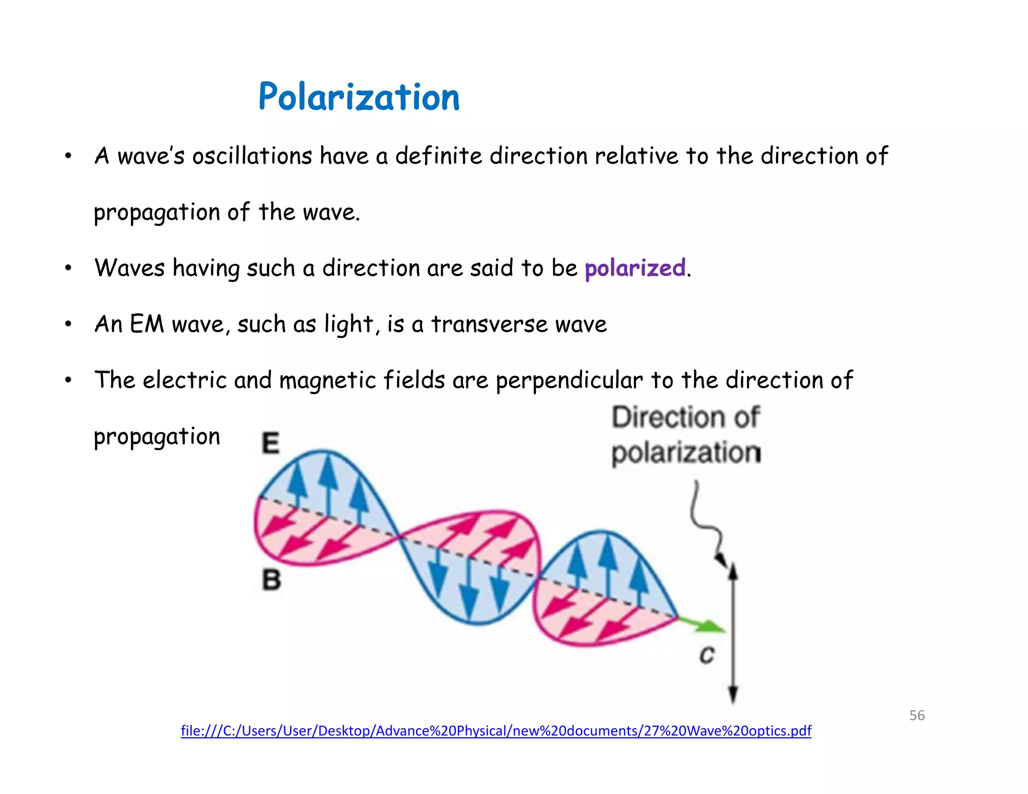 Polarization
file:///C:/Users/User/Desktop/Advance%20Physical/new%20documents/27%20Wave%20optics.pdf
• A wave’s oscillations have a definite direction relative to the direction of
propagation of the wave.
• Waves having such a direction are said to be polarized.
• An EM wave, such as light, is a transverse wave
• The electric and magnetic fields are perpendicular to the direction of
propagation
56
 