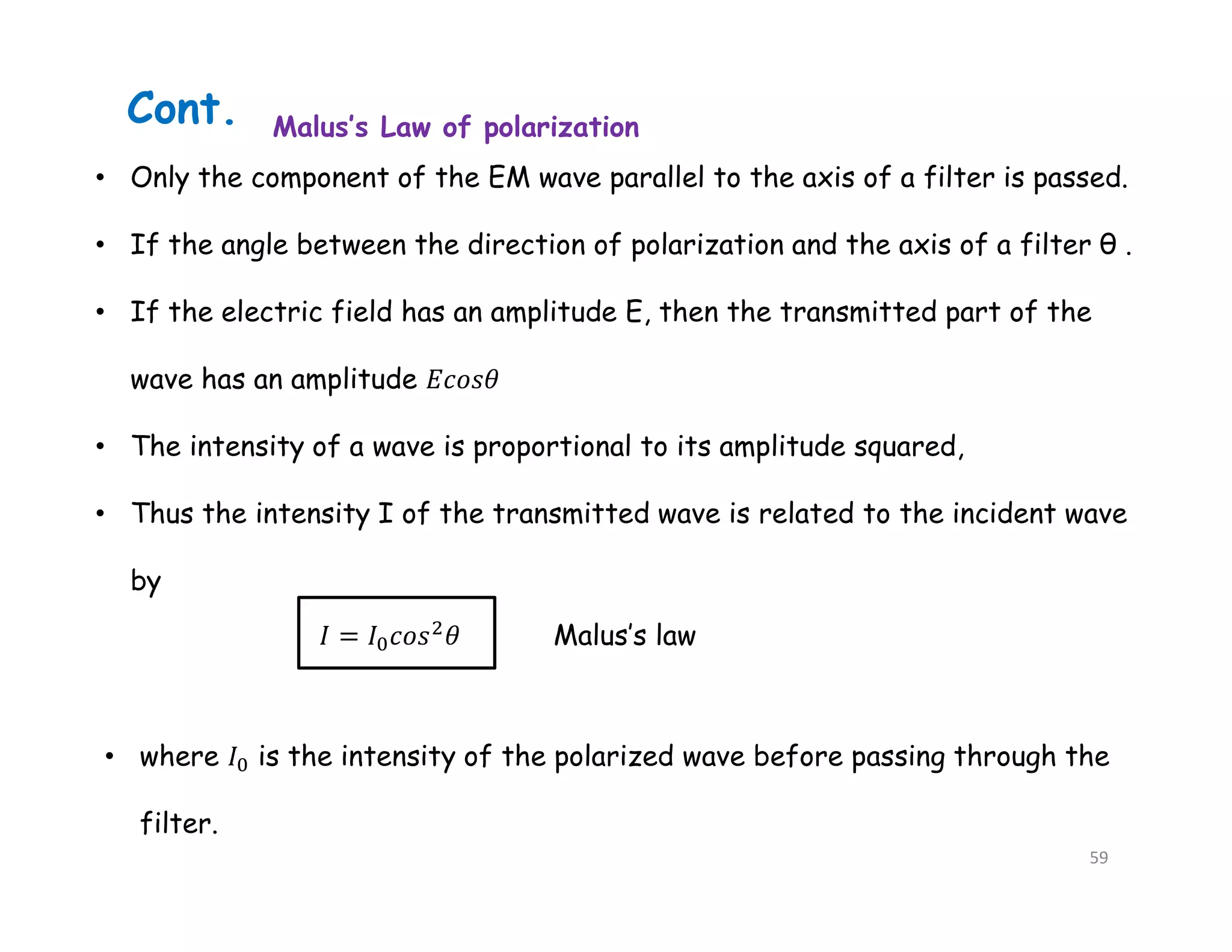 • Only the component of the EM wave parallel to the axis of a filter is passed.
• If the angle between the direction of polarization and the axis of a filter θ .
• If the electric field has an amplitude E, then the transmitted part of the
wave has an amplitude
• The intensity of a wave is proportional to its amplitude squared,
• Thus the intensity I of the transmitted wave is related to the incident wave
by
Malus’s law
• where is the intensity of the polarized wave before passing through the
filter.
Malus’s Law of polarization
Cont.
59
 