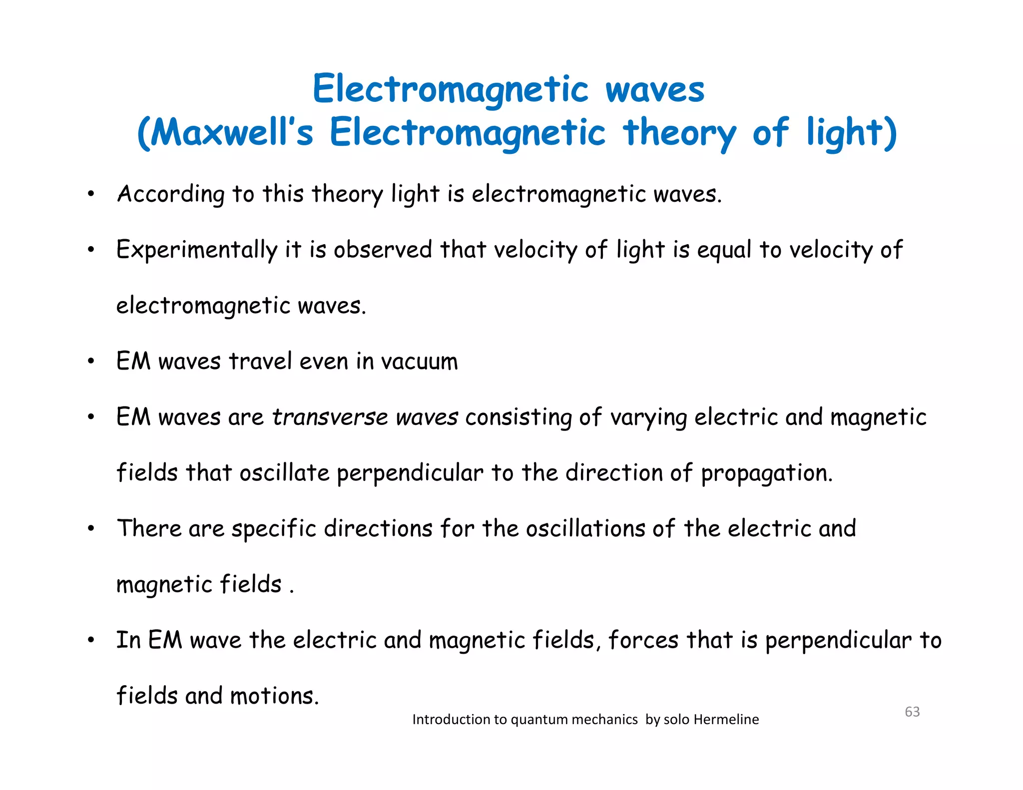 Electromagnetic waves
(Maxwell’s Electromagnetic theory of light)
Introduction to quantum mechanics by solo Hermeline
• According to this theory light is electromagnetic waves.
• Experimentally it is observed that velocity of light is equal to velocity of
electromagnetic waves.
• EM waves travel even in vacuum
• EM waves are transverse waves consisting of varying electric and magnetic
fields that oscillate perpendicular to the direction of propagation.
• There are specific directions for the oscillations of the electric and
magnetic fields .
• In EM wave the electric and magnetic fields, forces that is perpendicular to
fields and motions.
63
 