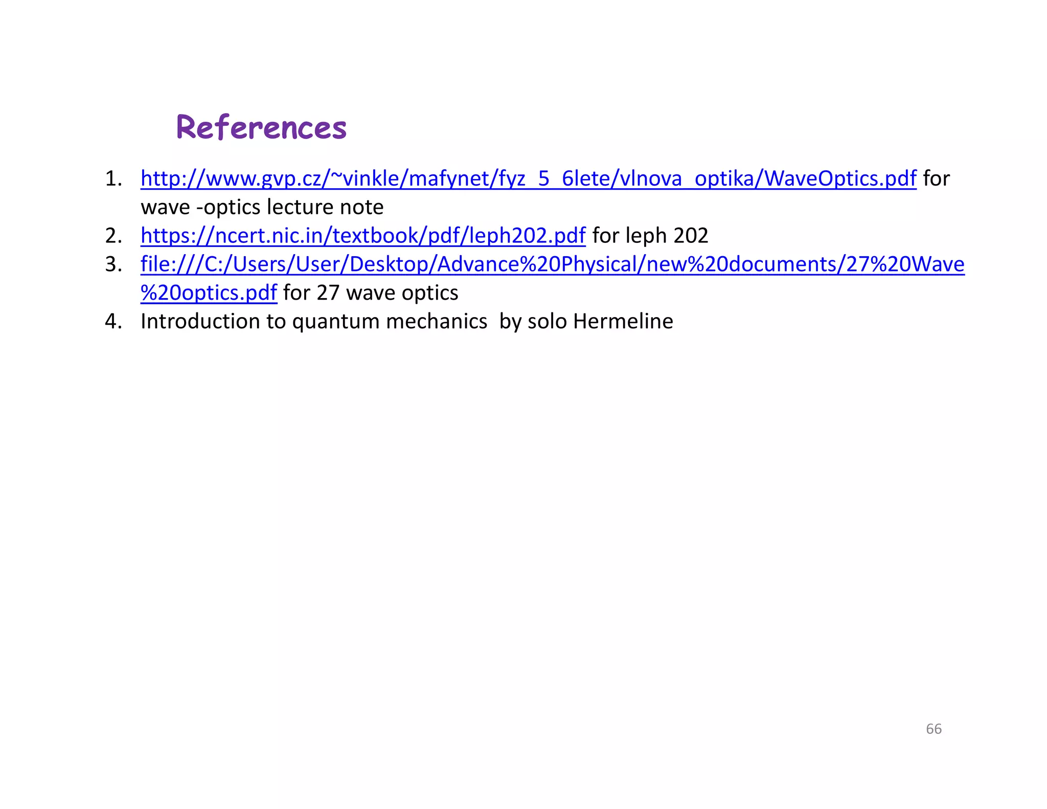 References
1. http://www.gvp.cz/~vinkle/mafynet/fyz_5_6lete/vlnova_optika/WaveOptics.pdf for
wave -optics lecture note
2. https://ncert.nic.in/textbook/pdf/leph202.pdf for leph 202
3. file:///C:/Users/User/Desktop/Advance%20Physical/new%20documents/27%20Wave
%20optics.pdf for 27 wave optics
4. Introduction to quantum mechanics by solo Hermeline
66
 