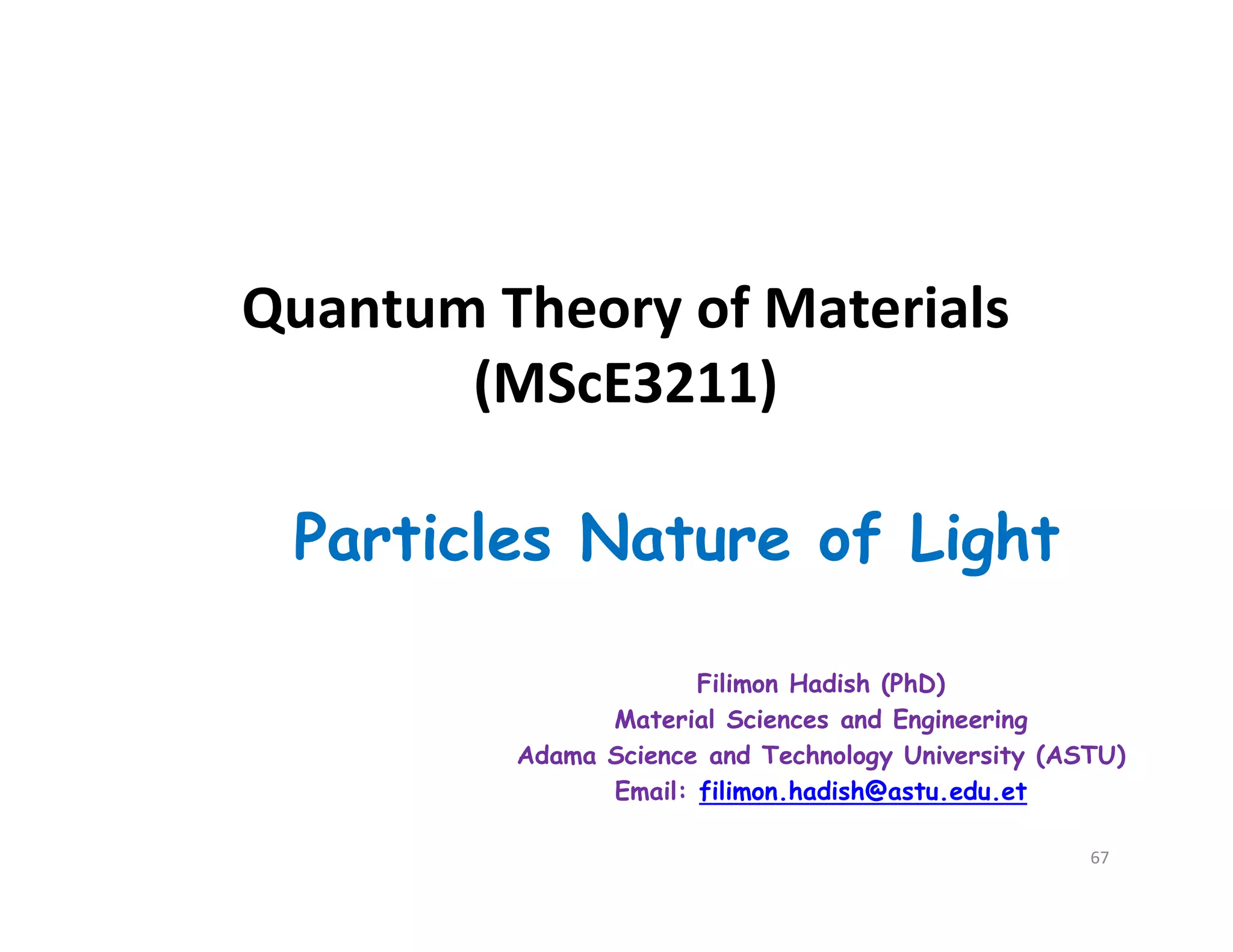 Quantum Theory of Materials
(MScE3211)
Particles Nature of Light
Filimon Hadish (PhD)
Material Sciences and Engineering
Adama Science and Technology University (ASTU)
Email: filimon.hadish@astu.edu.et
67
 