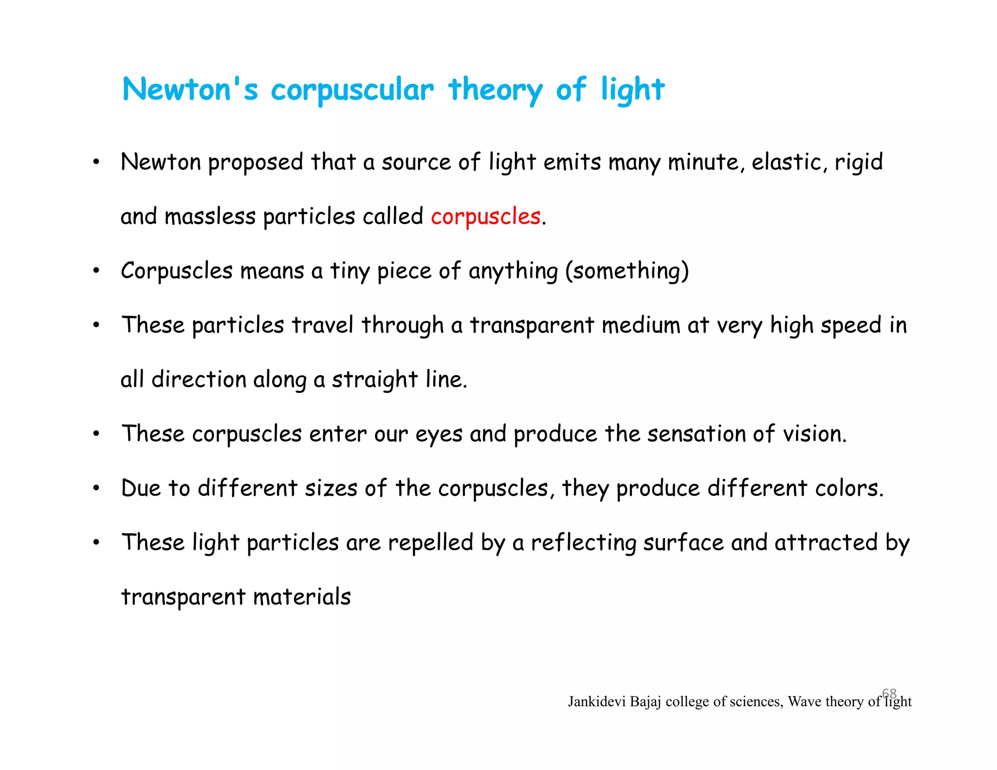 • Newton proposed that a source of light emits many minute, elastic, rigid
and massless particles called corpuscles.
• Corpuscles means a tiny piece of anything (something)
• These particles travel through a transparent medium at very high speed in
all direction along a straight line.
• These corpuscles enter our eyes and produce the sensation of vision.
• Due to different sizes of the corpuscles, they produce different colors.
• These light particles are repelled by a reflecting surface and attracted by
transparent materials
Newton's corpuscular theory of light
Jankidevi Bajaj college of sciences, Wave theory of light
68
 