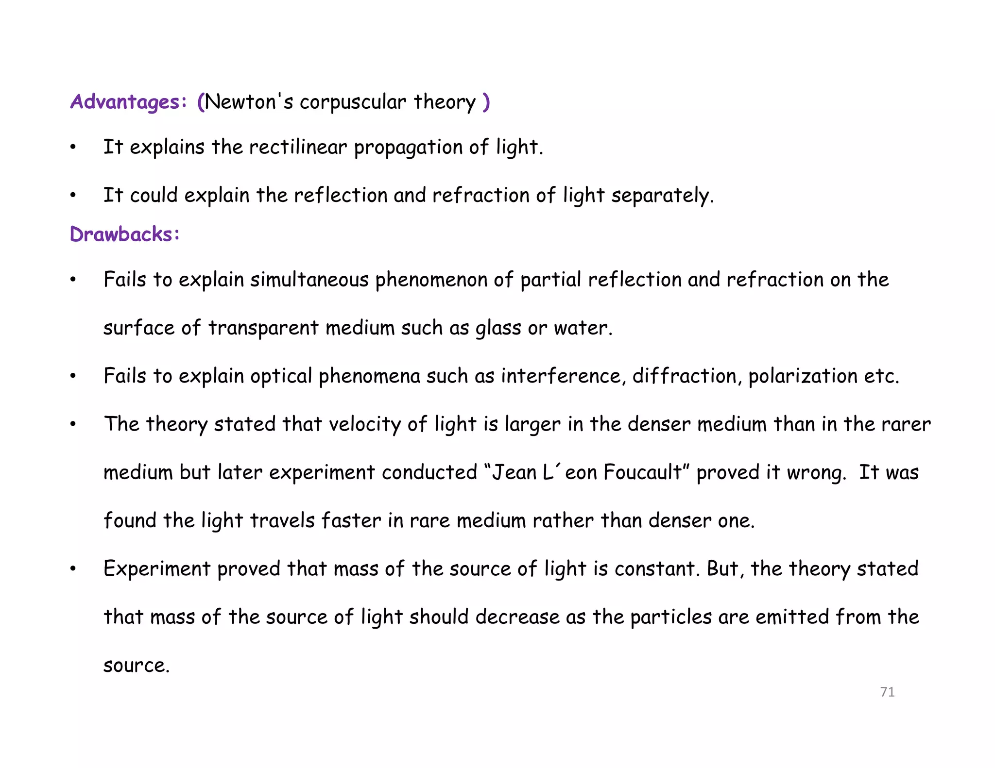 Advantages: (Newton's corpuscular theory )
• It explains the rectilinear propagation of light.
• It could explain the reflection and refraction of light separately.
Drawbacks:
• Fails to explain simultaneous phenomenon of partial reflection and refraction on the
surface of transparent medium such as glass or water.
• Fails to explain optical phenomena such as interference, diffraction, polarization etc.
• The theory stated that velocity of light is larger in the denser medium than in the rarer
medium but later experiment conducted “Jean L´eon Foucault” proved it wrong. It was
found the light travels faster in rare medium rather than denser one.
• Experiment proved that mass of the source of light is constant. But, the theory stated
that mass of the source of light should decrease as the particles are emitted from the
source.
71
 