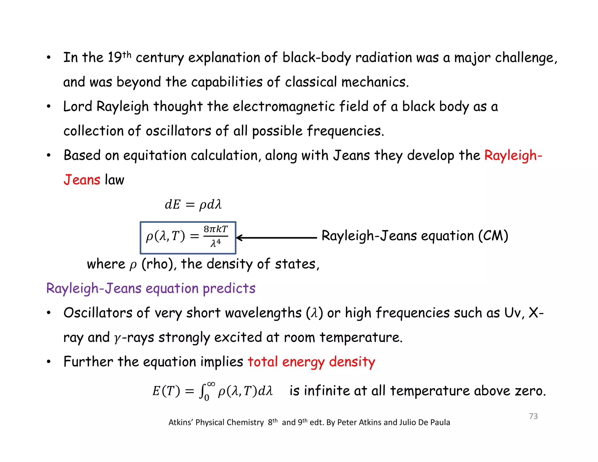 • In the 19th century explanation of black-body radiation was a major challenge,
and was beyond the capabilities of classical mechanics.
• Lord Rayleigh thought the electromagnetic field of a black body as a
collection of oscillators of all possible frequencies.
• Based on equitation calculation, along with Jeans they develop the Rayleigh-
Jeans law
Rayleigh-Jeans equation (CM)
where (rho), the density of states,
Rayleigh-Jeans equation predicts
• Oscillators of very short wavelengths ( ) or high frequencies such as Uv, X-
ray and -rays strongly excited at room temperature.
• Further the equation implies total energy density
is infinite at all temperature above zero.
Atkins’ Physical Chemistry 8th and 9th edt. By Peter Atkins and Julio De Paula
73
 
