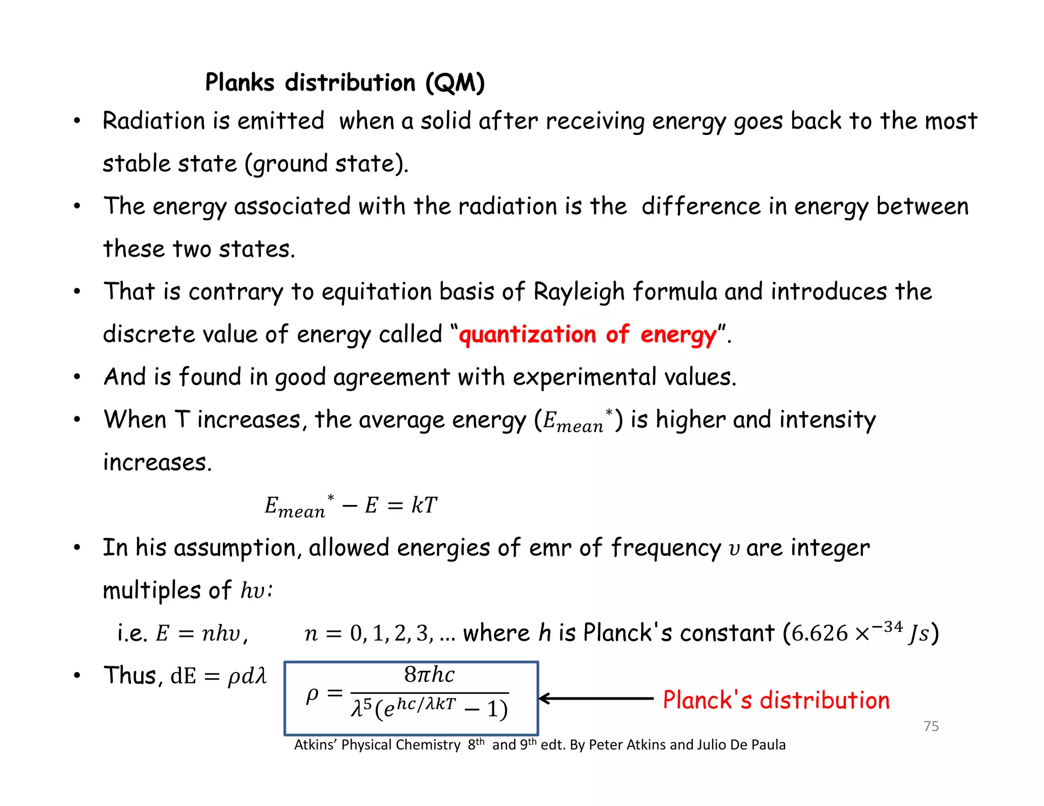 Planks distribution (QM)
• Radiation is emitted when a solid after receiving energy goes back to the most
stable state (ground state).
• The energy associated with the radiation is the difference in energy between
these two states.
• That is contrary to equitation basis of Rayleigh formula and introduces the
discrete value of energy called “quantization of energy”.
• And is found in good agreement with experimental values.
• When T increases, the average energy ( ∗
) is higher and intensity
increases.
∗
• In his assumption, allowed energies of emr of frequency are integer
multiples of :
i.e. , where h is Planck's constant ( )
• Thus,
/
Atkins’ Physical Chemistry 8th and 9th edt. By Peter Atkins and Julio De Paula
Planck's distribution
75
 