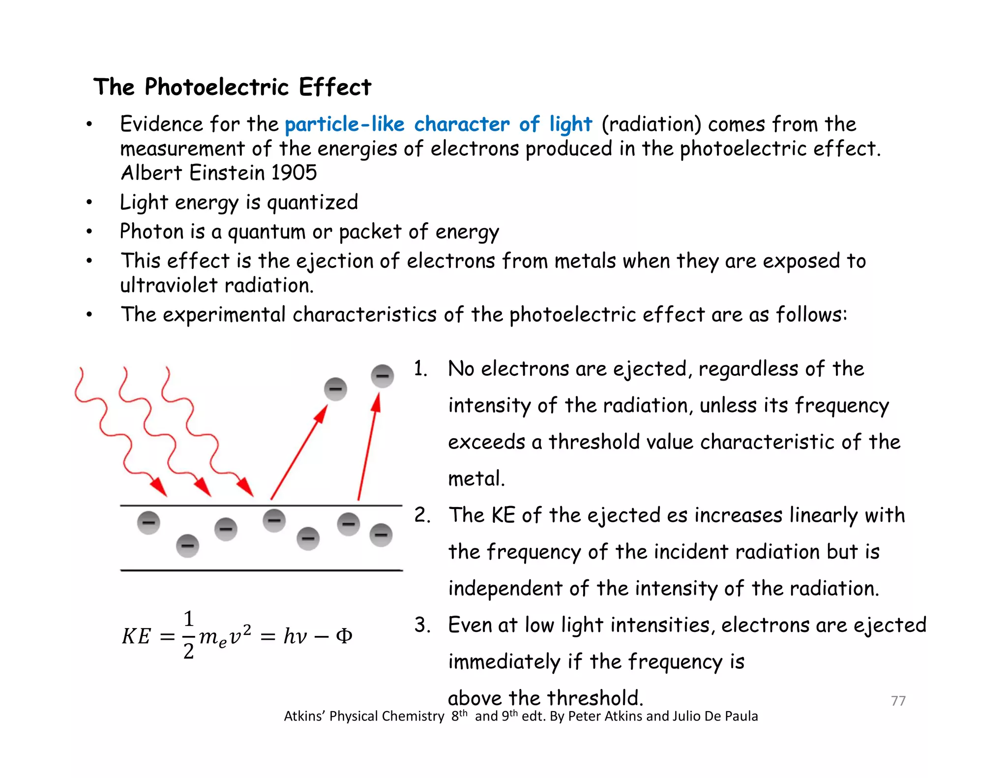 The Photoelectric Effect
• Evidence for the particle-like character of light (radiation) comes from the
measurement of the energies of electrons produced in the photoelectric effect.
Albert Einstein 1905
• Light energy is quantized
• Photon is a quantum or packet of energy
• This effect is the ejection of electrons from metals when they are exposed to
ultraviolet radiation.
• The experimental characteristics of the photoelectric effect are as follows:
1. No electrons are ejected, regardless of the
intensity of the radiation, unless its frequency
exceeds a threshold value characteristic of the
metal.
2. The KE of the ejected es increases linearly with
the frequency of the incident radiation but is
independent of the intensity of the radiation.
3. Even at low light intensities, electrons are ejected
immediately if the frequency is
above the threshold.
Atkins’ Physical Chemistry 8th and 9th edt. By Peter Atkins and Julio De Paula
77
 