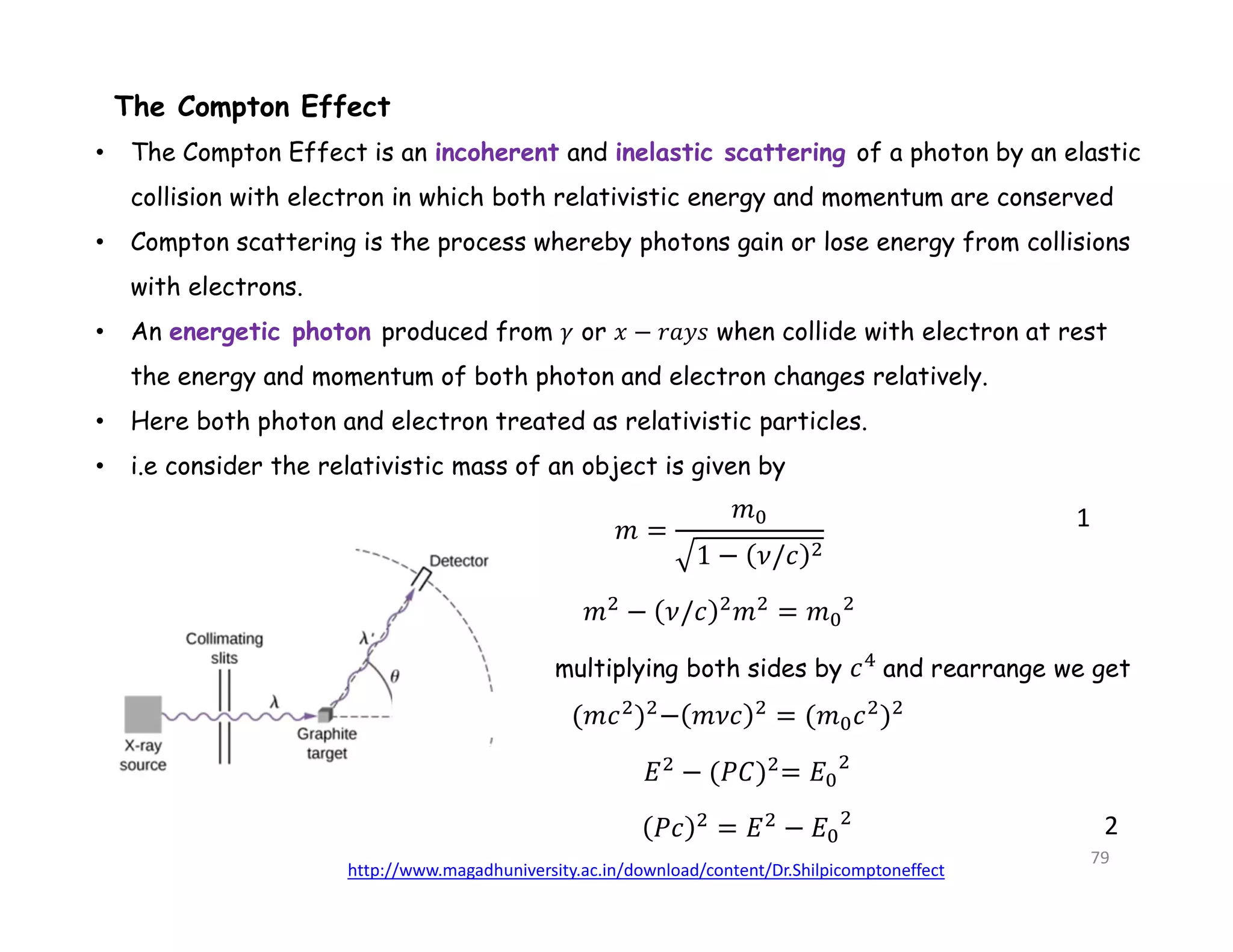 • The Compton Effect is an incoherent and inelastic scattering of a photon by an elastic
collision with electron in which both relativistic energy and momentum are conserved
• Compton scattering is the process whereby photons gain or lose energy from collisions
with electrons.
• An energetic photon produced from 𝛾 or 𝑥 − 𝑟𝑎𝑦𝑠 when collide with electron at rest
the energy and momentum of both photon and electron changes relatively.
• Here both photon and electron treated as relativistic particles.
• i.e consider the relativistic mass of an object is given by
The Compton Effect
1
multiplying both sides by and rearrange we get
2
http://www.magadhuniversity.ac.in/download/content/Dr.Shilpicomptoneffect
79
 