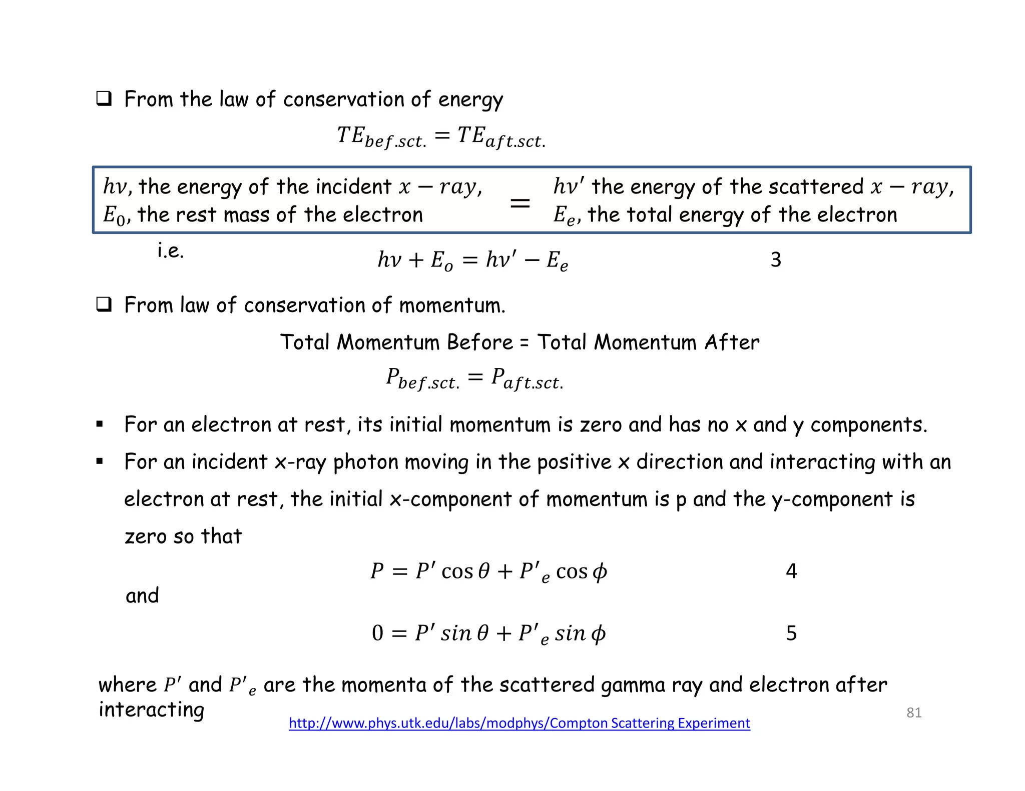  From the law of conservation of energy
. . . .
the energy of the incident ,
the rest mass of the electron
the energy of the scattered ,
the total energy of the electron
i.e. 3
 From law of conservation of momentum.
Total Momentum Before = Total Momentum After
. . . .
where 𝑃 and 𝑃 are the momenta of the scattered gamma ray and electron after
interacting
and
4
5
 For an electron at rest, its initial momentum is zero and has no x and y components.
 For an incident x-ray photon moving in the positive x direction and interacting with an
electron at rest, the initial x-component of momentum is p and the y-component is
zero so that
http://www.phys.utk.edu/labs/modphys/Compton Scattering Experiment
81
 