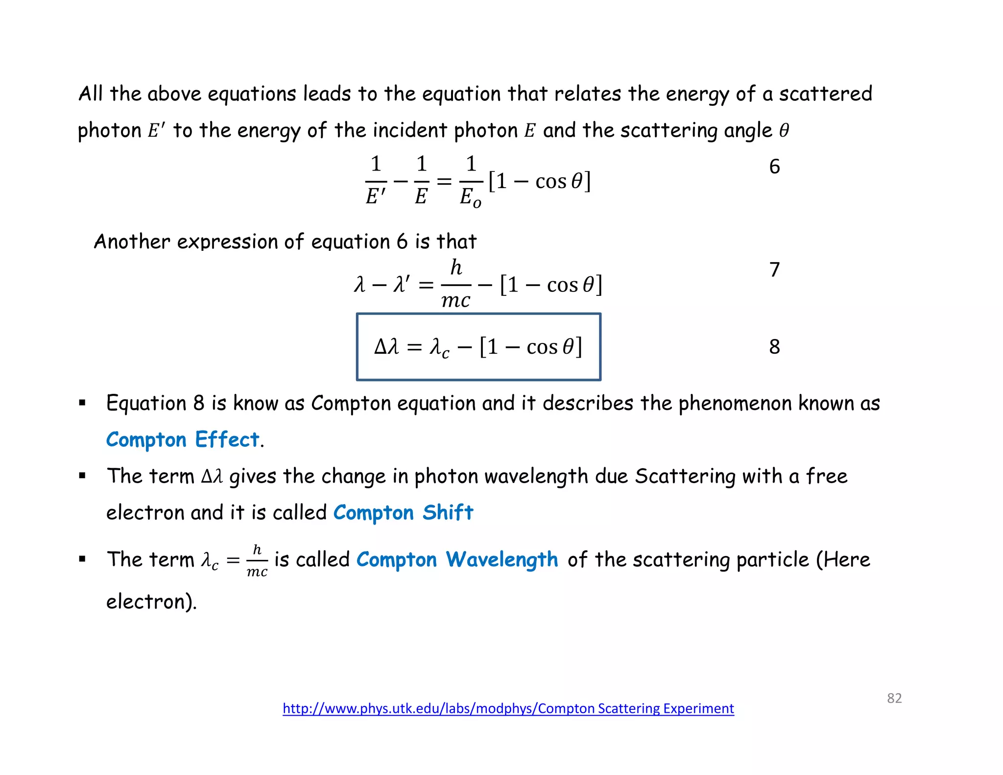 All the above equations leads to the equation that relates the energy of a scattered
photon 𝐸 to the energy of the incident photon 𝐸 and the scattering angle 𝜃
Another expression of equation 6 is that
6
8
7
 Equation 8 is know as Compton equation and it describes the phenomenon known as
Compton Effect.
 The term Δ𝜆 gives the change in photon wavelength due Scattering with a free
electron and it is called Compton Shift
 The term 𝜆 = is called Compton Wavelength of the scattering particle (Here
electron).
http://www.phys.utk.edu/labs/modphys/Compton Scattering Experiment
82
 