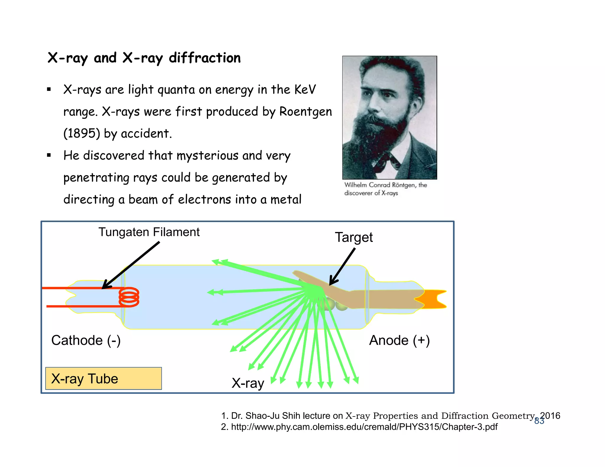 1. Dr. Shao-Ju Shih lecture on X-ray Properties and Diffraction Geometry, 2016
2. http://www.phy.cam.olemiss.edu/cremald/PHYS315/Chapter-3.pdf
83
X-ray and X-ray diffraction
 X-rays are light quanta on energy in the KeV
range. X-rays were first produced by Roentgen
(1895) by accident.
 He discovered that mysterious and very
penetrating rays could be generated by
directing a beam of electrons into a metal
Target
Tungaten Filament
Cathode (-) Anode (+)
X-ray
X-ray Tube
 