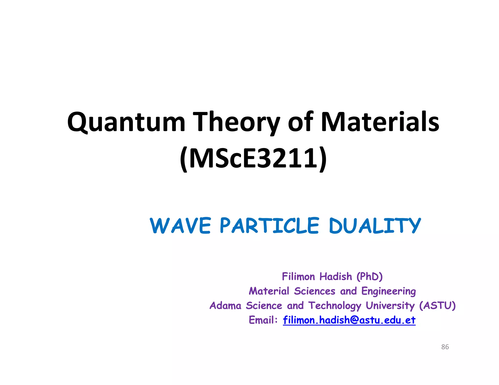 Quantum Theory of Materials
(MScE3211)
WAVE PARTICLE DUALITY
Filimon Hadish (PhD)
Material Sciences and Engineering
Adama Science and Technology University (ASTU)
Email: filimon.hadish@astu.edu.et
86
 
