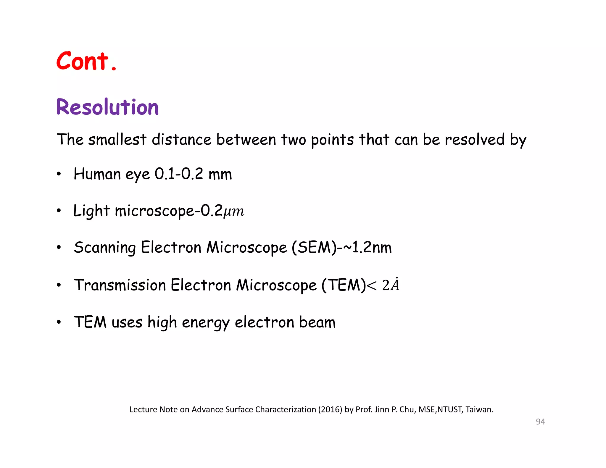 Resolution
The smallest distance between two points that can be resolved by
• Human eye 0.1-0.2 mm
• Light microscope-0.2
• Scanning Electron Microscope (SEM)-~1.2nm
• Transmission Electron Microscope (TEM)
• TEM uses high energy electron beam
Lecture Note on Advance Surface Characterization (2016) by Prof. Jinn P. Chu, MSE,NTUST, Taiwan.
94
Cont.
 