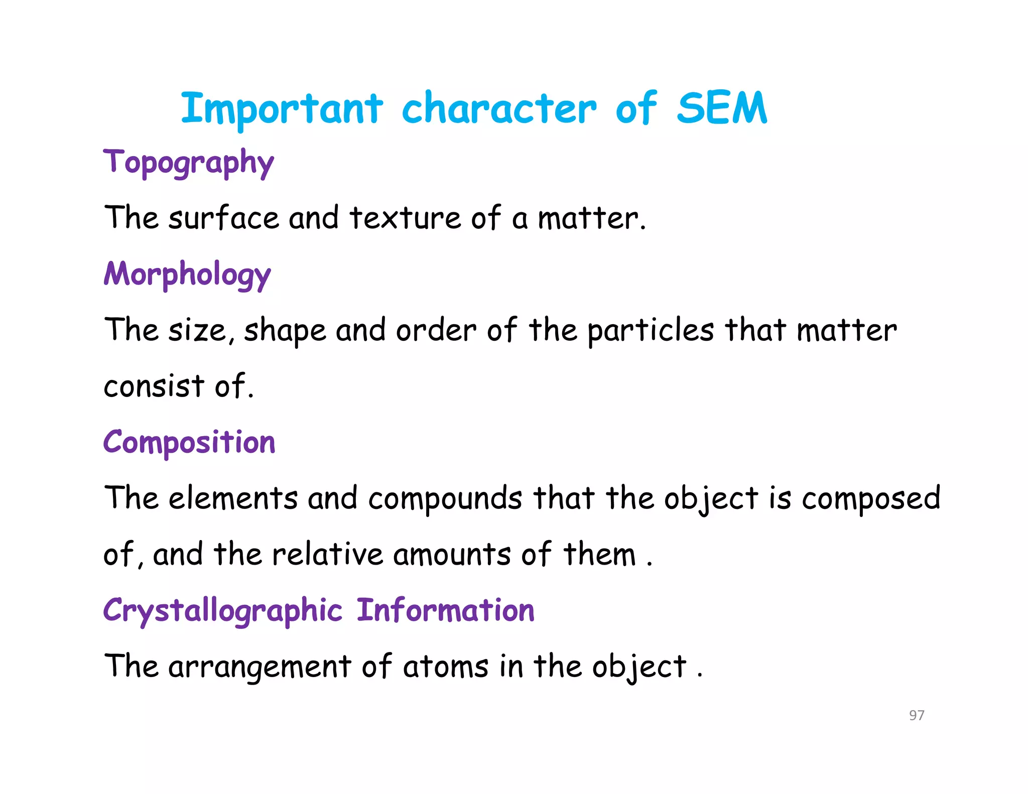 97
Topography
The surface and texture of a matter.
Morphology
The size, shape and order of the particles that matter
consist of.
Composition
The elements and compounds that the object is composed
of, and the relative amounts of them .
Crystallographic Information
The arrangement of atoms in the object .
Important character of SEM
 