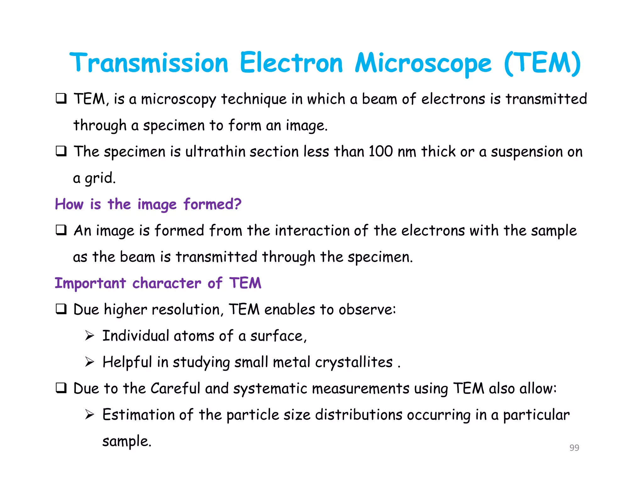 99
Transmission Electron Microscope (TEM)
 TEM, is a microscopy technique in which a beam of electrons is transmitted
through a specimen to form an image.
 The specimen is ultrathin section less than 100 nm thick or a suspension on
a grid.
How is the image formed?
 An image is formed from the interaction of the electrons with the sample
as the beam is transmitted through the specimen.
Important character of TEM
 Due higher resolution, TEM enables to observe:
 Individual atoms of a surface,
 Helpful in studying small metal crystallites .
 Due to the Careful and systematic measurements using TEM also allow:
 Estimation of the particle size distributions occurring in a particular
sample.
 