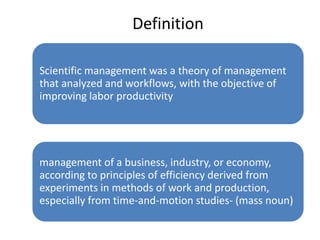 Definition
Scientific management was a theory of management
that analyzed and workflows, with the objective of
improving labor productivity

management of a business, industry, or economy,
according to principles of efficiency derived from
experiments in methods of work and production,
especially from time-and-motion studies- (mass noun)

 
