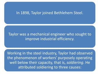 In 1898, Taylor joined Bethlehem Steel.

Taylor was a mechanical engineer who sought to
improve industrial efficiency.
Working in the steel industry, Taylor had observed
the phenomenon of workers' purposely operating
well below their capacity, that is, soldiering. He
attributed soldiering to three causes:

 