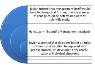 Taylor insisted that management itself would
have to change and further, that the manner
of change could be determined only by
scientific study.

Hence, term ‘Scientific Management’ evolved.
Taylor suggested that decisions based on rules
of thumb and tradition be replaced with
precise procedures developed after careful
study of individual situations

 