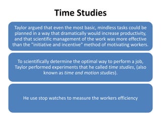 Time Studies
Taylor argued that even the most basic, mindless tasks could be
planned in a way that dramatically would increase productivity,
and that scientific management of the work was more effective
than the "initiative and incentive" method of motivating workers.
To scientifically determine the optimal way to perform a job,
Taylor performed experiments that he called time studies, (also
known as time and motion studies).

He use stop watches to measure the workers efficiency

 