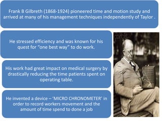 Frank B Gilbreth (1868-1924) pioneered time and motion study and
arrived at many of his management techniques independently of Taylor .

He stressed efficiency and was known for his
quest for “one best way” to do work.

His work had great impact on medical surgery by
drastically reducing the time patients spent on
operating table.

He invented a device – ‘MICRO CHRONOMETER’ in
order to record workers movement and the
amount of time spend to done a job

 