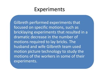Experiments
Gilbreth performed experiments that
focused on specific motions, such as
bricklaying experiments that resulted in a
dramatic decrease in the number of
motions required to lay bricks. The
husband and wife Gilbreth team used
motion picture technology to study the
motions of the workers in some of their
experiments.

 