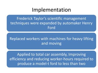 Implementation
Frederick Taylor’s scientific management
techniques were expanded by automaker Henry
Ford

Replaced workers with machines for heavy lifting
and moving
Applied to total car assembly, Improving
efficiency and reducing worker-hours required to
produce a model-t ford to less than two

 