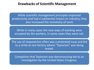 Drawbacks of Scientific Management
While scientific management principles improved
productivity and had a substantial impact on industry, they
also increased the monotony of work
While in many cases the new ways of working were
accepted by the workers, in some cases they were not.

The use of stopwatches often was a protested issue and led
to a strike at one factory where "Taylorism" was being
tested.
Complaints that Taylorism was dehumanizing led to an
investigation by the United States Congress.

 
