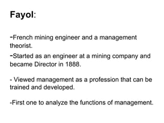 Fayol:
-French mining engineer and a management
theorist.

-Started as an engineer at a mining company and
became Director in 1888.

- Viewed management as a profession that can be
trained and developed.
-First one to analyze the functions of management.

 