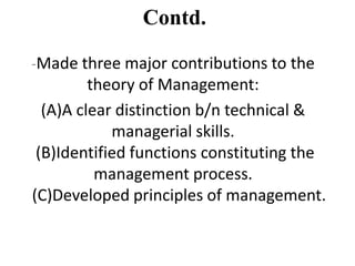 Contd.
-Made three major contributions to the

theory of Management:
(A)A clear distinction b/n technical &
managerial skills.
(B)Identified functions constituting the
management process.
(C)Developed principles of management.

 