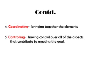Contd.
4. Coordinating- bringing together the elements

5. Controlling- having control over all of the aspects
that contribute to meeting the goal.

 