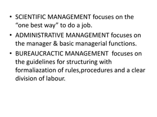 • SCIENTIFIC MANAGEMENT focuses on the
“one best way” to do a job.
• ADMINISTRATIVE MANAGEMENT focuses on
the manager & basic managerial functions.
• BUREAUCRACTIC MANAGEMENT focuses on
the guidelines for structuring with
formaliazation of rules,procedures and a clear
division of labour.

 