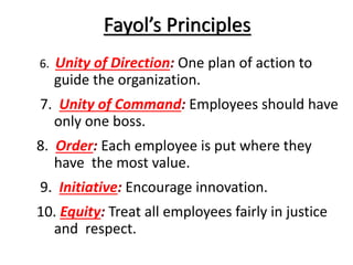 Fayol’s Principles
6.

Unity of Direction: One plan of action to
guide the organization.

7. Unity of Command: Employees should have
only one boss.

8. Order: Each employee is put where they
have the most value.
9. Initiative: Encourage innovation.

10. Equity: Treat all employees fairly in justice
and respect.

 