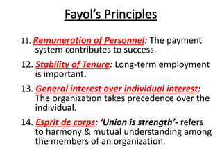 Fayol’s Principles
11. Remuneration of Personnel: The payment

system contributes to success.
12. Stability of Tenure: Long-term employment
is important.
13. General interest over individual interest:
The organization takes precedence over the
individual.
14. Esprit de corps: ‘Union is strength’- refers
to harmony & mutual understanding among
the members of an organization.

 