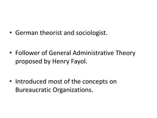 • German theorist and sociologist.
• Follower of General Administrative Theory
proposed by Henry Fayol.
• Introduced most of the concepts on
Bureaucratic Organizations.

 