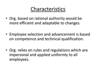 Characteristics
• Org. based on rational authority would be
more efficient and adaptable to changes.
• Employee selection and advancement is based
on competence and technical qualification.
• Org. relies on rules and regulations which are
impersonal and applied uniformly to all
employees.

 