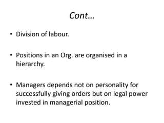 Cont…
• Division of labour.
• Positions in an Org. are organised in a
hierarchy.
• Managers depends not on personality for
successfully giving orders but on legal power
invested in managerial position.

 