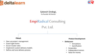 EmpiRadical Consulting
Pvt. Ltd.
Sateesh Sindogi,
Co-founder & Director
PMaaS
• Own up project management
• Coach agile teams
• Scrum master roles
• Implement custom delivery models
• Define and tune delivery process
Product Development
• DeltaLearn
• Simulations
• Gamification
• Corporates
• Independent trainers
• Value for money
 