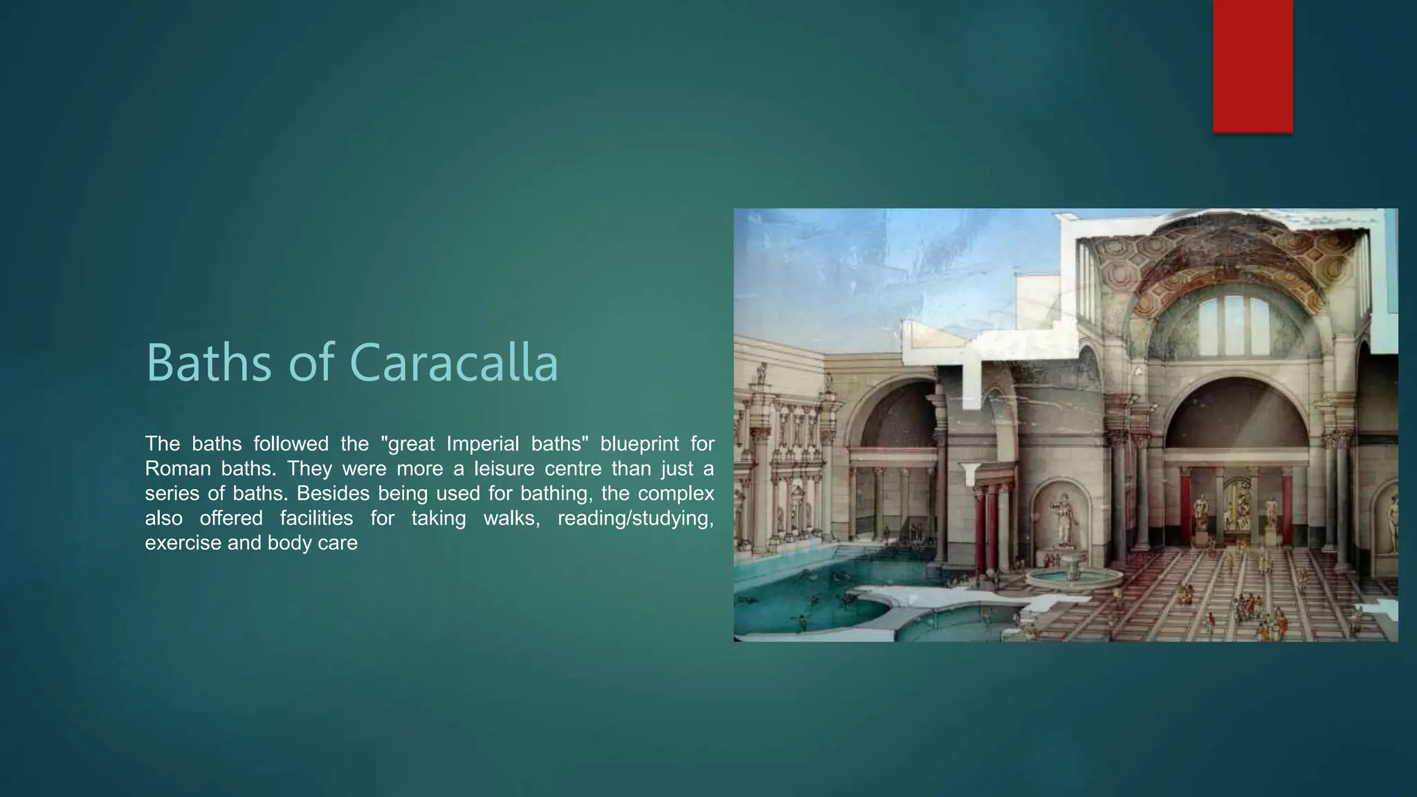 Baths of Caracalla
The baths followed the "great Imperial baths" blueprint for
Roman baths. They were more a leisure centre than just a
series of baths. Besides being used for bathing, the complex
also offered facilities for taking walks, reading/studying,
exercise and body care
 