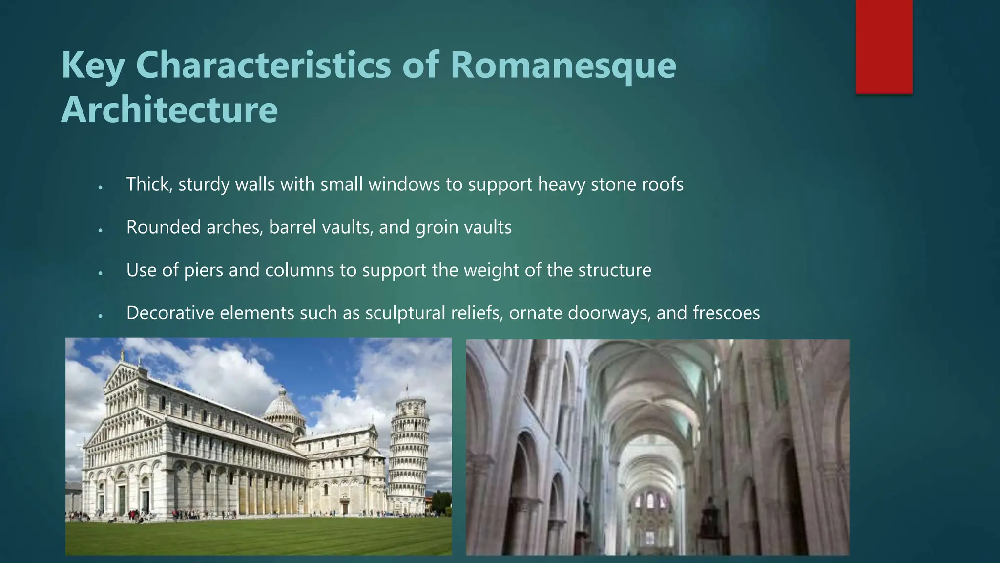 Key Characteristics of Romanesque
Architecture
 Thick, sturdy walls with small windows to support heavy stone roofs
 Rounded arches, barrel vaults, and groin vaults
 Use of piers and columns to support the weight of the structure
 Decorative elements such as sculptural reliefs, ornate doorways, and frescoes
 