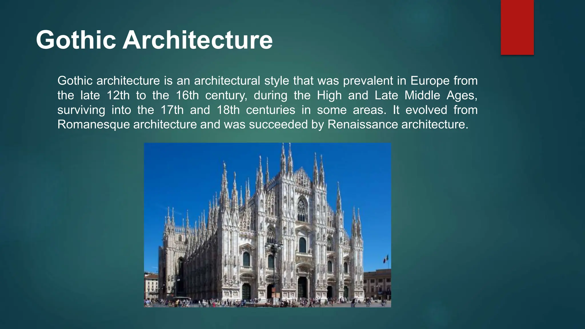 Gothic Architecture
Gothic architecture is an architectural style that was prevalent in Europe from
the late 12th to the 16th century, during the High and Late Middle Ages,
surviving into the 17th and 18th centuries in some areas. It evolved from
Romanesque architecture and was succeeded by Renaissance architecture.
 