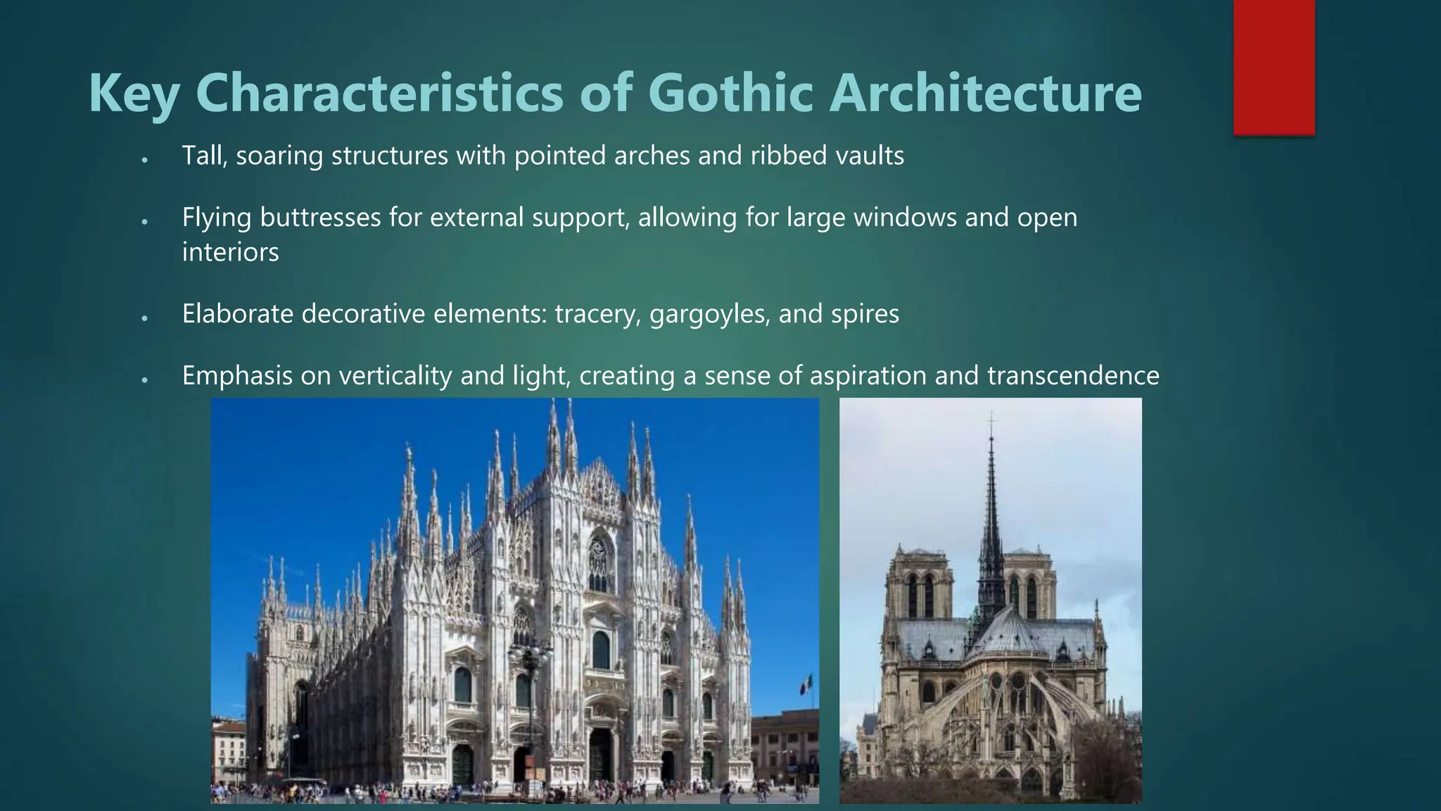 Key Characteristics of Gothic Architecture
 Tall, soaring structures with pointed arches and ribbed vaults
 Flying buttresses for external support, allowing for large windows and open
interiors
 Elaborate decorative elements: tracery, gargoyles, and spires
 Emphasis on verticality and light, creating a sense of aspiration and transcendence
 