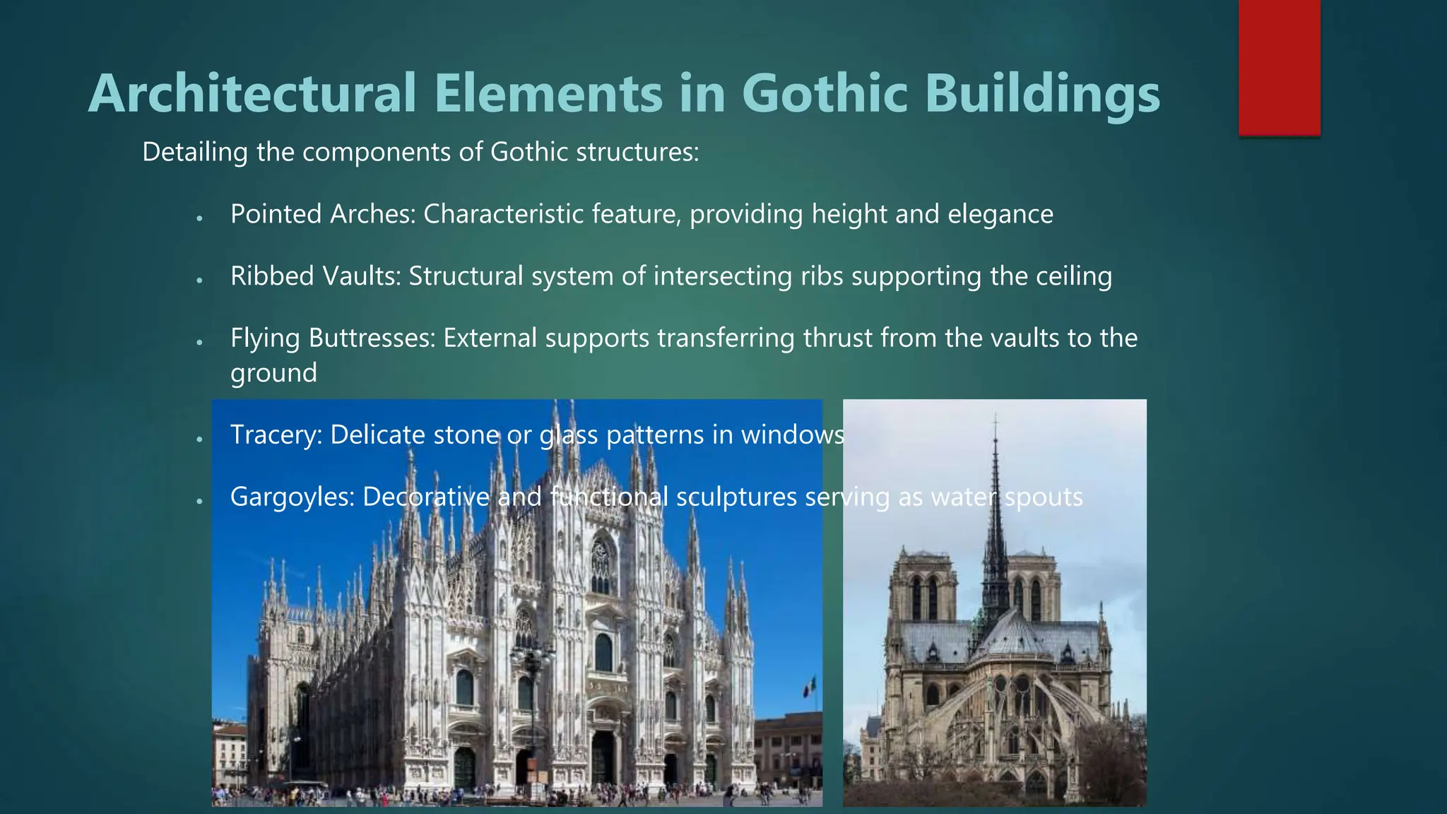 Architectural Elements in Gothic Buildings
Detailing the components of Gothic structures:
 Pointed Arches: Characteristic feature, providing height and elegance
 Ribbed Vaults: Structural system of intersecting ribs supporting the ceiling
 Flying Buttresses: External supports transferring thrust from the vaults to the
ground
 Tracery: Delicate stone or glass patterns in windows
 Gargoyles: Decorative and functional sculptures serving as water spouts
 