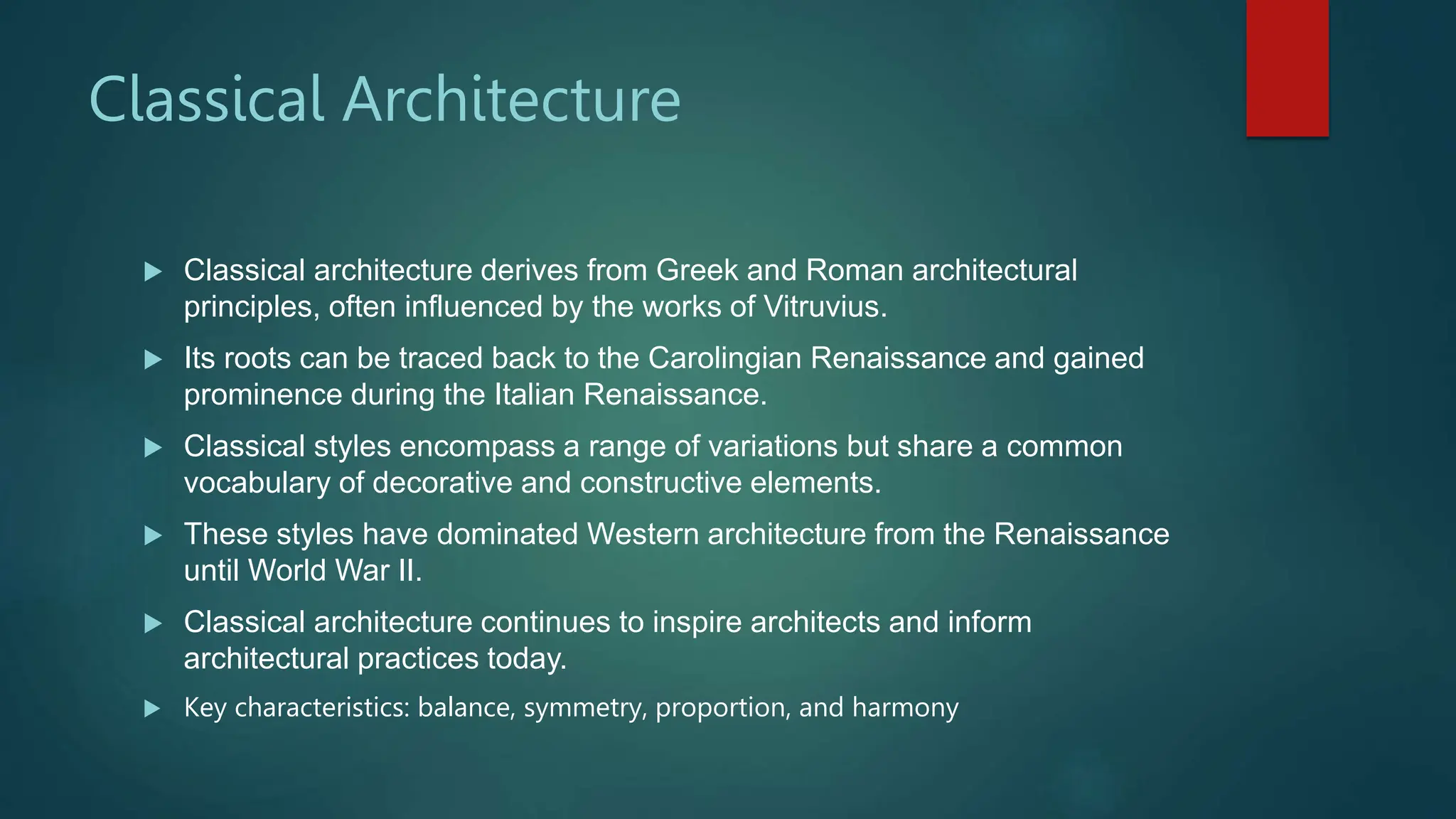 Classical Architecture
 Classical architecture derives from Greek and Roman architectural
principles, often influenced by the works of Vitruvius.
 Its roots can be traced back to the Carolingian Renaissance and gained
prominence during the Italian Renaissance.
 Classical styles encompass a range of variations but share a common
vocabulary of decorative and constructive elements.
 These styles have dominated Western architecture from the Renaissance
until World War II.
 Classical architecture continues to inspire architects and inform
architectural practices today.
 Key characteristics: balance, symmetry, proportion, and harmony
 