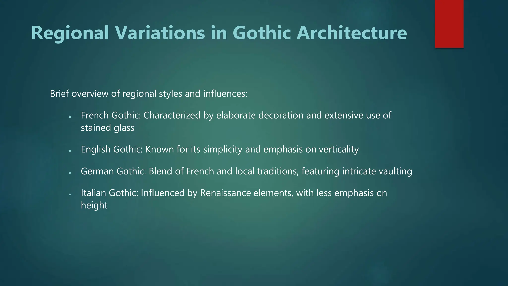Regional Variations in Gothic Architecture
Brief overview of regional styles and influences:
 French Gothic: Characterized by elaborate decoration and extensive use of
stained glass
 English Gothic: Known for its simplicity and emphasis on verticality
 German Gothic: Blend of French and local traditions, featuring intricate vaulting
 Italian Gothic: Influenced by Renaissance elements, with less emphasis on
height
 