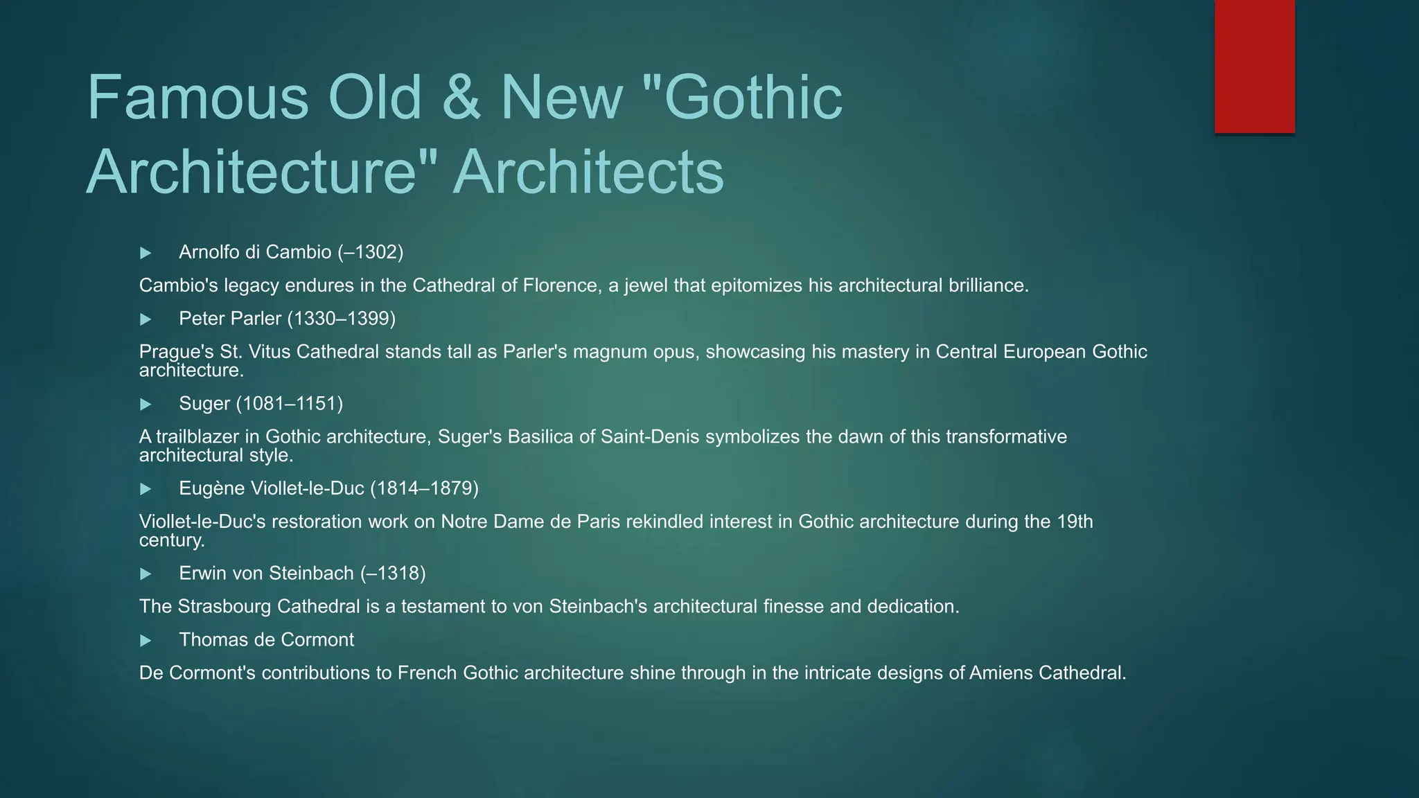 Famous Old & New "Gothic
Architecture" Architects
 Arnolfo di Cambio (–1302)
Cambio's legacy endures in the Cathedral of Florence, a jewel that epitomizes his architectural brilliance.
 Peter Parler (1330–1399)
Prague's St. Vitus Cathedral stands tall as Parler's magnum opus, showcasing his mastery in Central European Gothic
architecture.
 Suger (1081–1151)
A trailblazer in Gothic architecture, Suger's Basilica of Saint-Denis symbolizes the dawn of this transformative
architectural style.
 Eugène Viollet-le-Duc (1814–1879)
Viollet-le-Duc's restoration work on Notre Dame de Paris rekindled interest in Gothic architecture during the 19th
century.
 Erwin von Steinbach (–1318)
The Strasbourg Cathedral is a testament to von Steinbach's architectural finesse and dedication.
 Thomas de Cormont
De Cormont's contributions to French Gothic architecture shine through in the intricate designs of Amiens Cathedral.
 