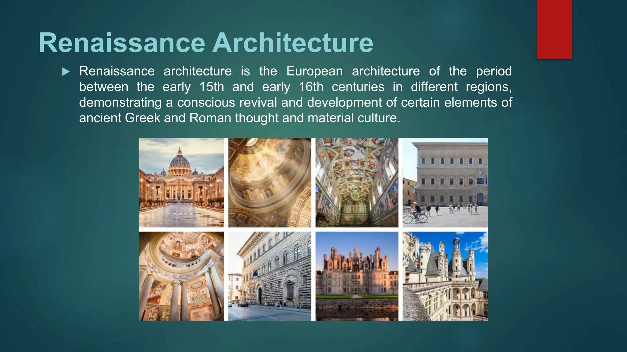 Renaissance Architecture
 Renaissance architecture is the European architecture of the period
between the early 15th and early 16th centuries in different regions,
demonstrating a conscious revival and development of certain elements of
ancient Greek and Roman thought and material culture.
 