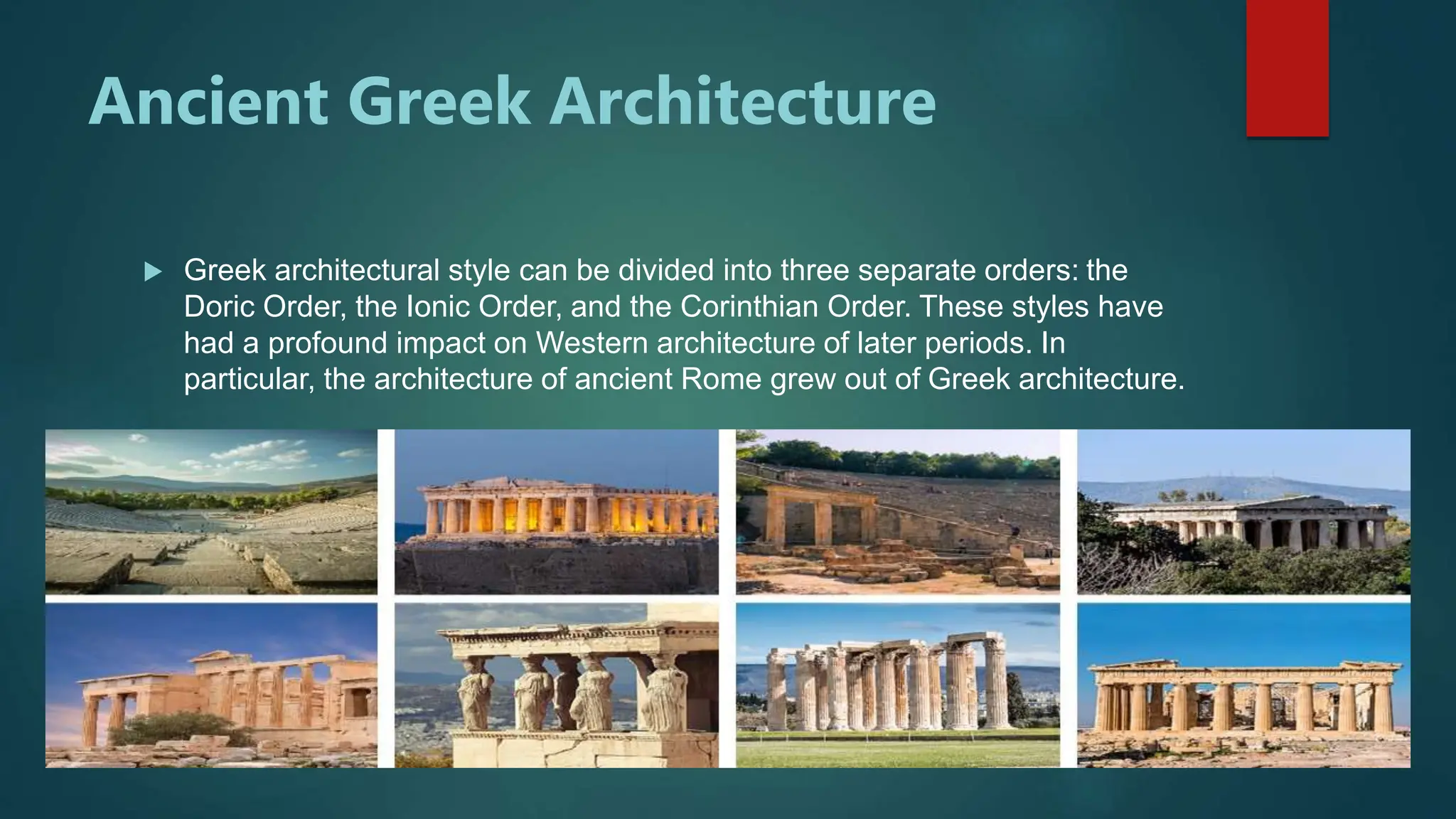 Ancient Greek Architecture
 Greek architectural style can be divided into three separate orders: the
Doric Order, the Ionic Order, and the Corinthian Order. These styles have
had a profound impact on Western architecture of later periods. In
particular, the architecture of ancient Rome grew out of Greek architecture.
 